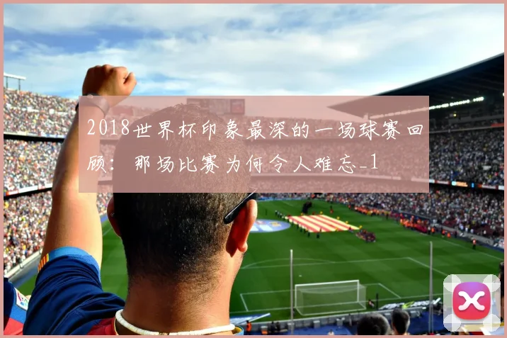 2018世界杯印象最深的一场球赛回顾:那场比赛为何令人难忘_1