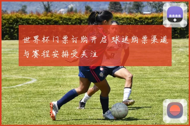 世界杯门票订购开启 球迷购票渠道与赛程安排受关注