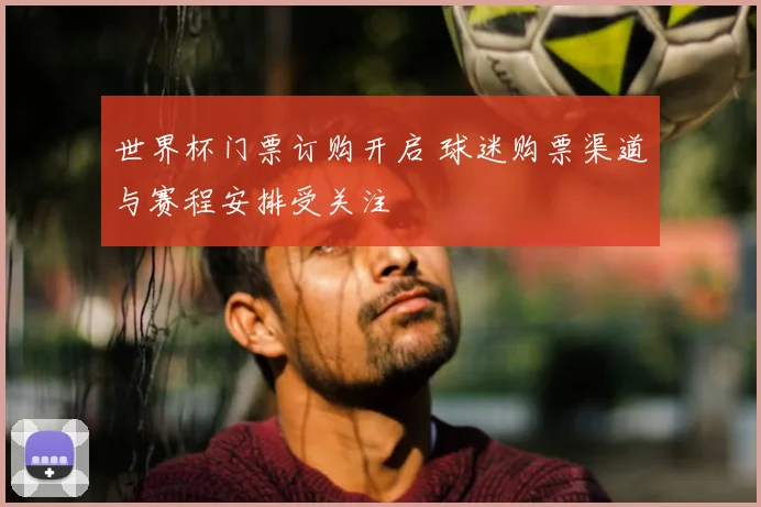 世界杯门票订购开启 球迷购票渠道与赛程安排受关注
