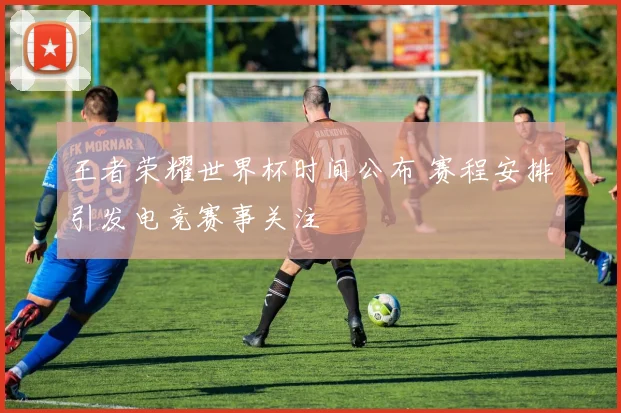 王者荣耀世界杯时间公布 赛程安排引发电竞赛事关注