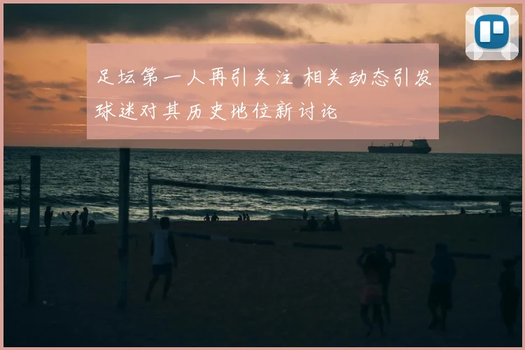 足坛第一人再引关注 相关动态引发球迷对其历史地位新讨论