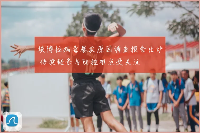 埃博拉病毒暴发原因调查报告出炉 传染链条与防控难点受关注