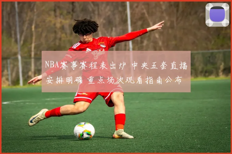 NBA赛事赛程表出炉 中央五套直播安排明确 重点场次观看指南公布