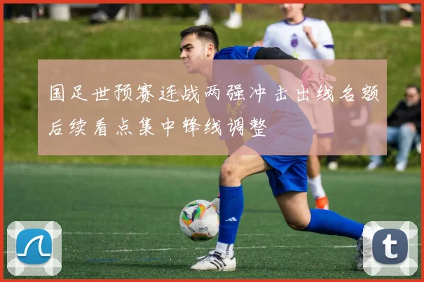 国足世预赛连战两强冲击出线名额后续看点集中锋线调整