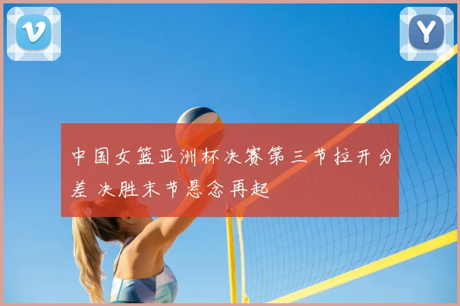 中国女篮亚洲杯决赛第三节拉开分差 决胜末节悬念再起