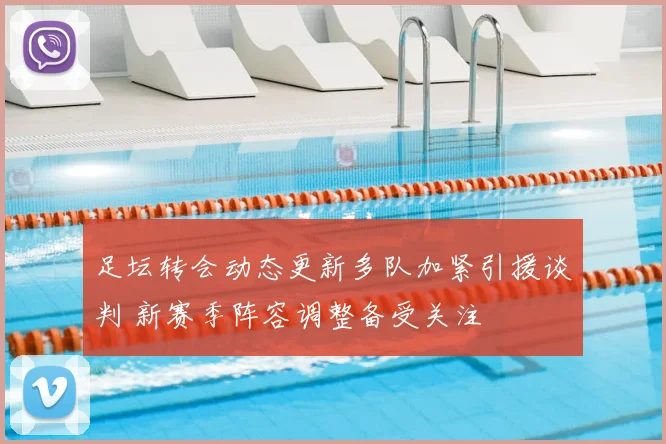 足坛转会动态更新多队加紧引援谈判 新赛季阵容调整备受关注