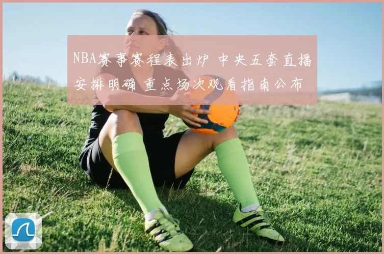 NBA赛事赛程表出炉 中央五套直播安排明确 重点场次观看指南公布