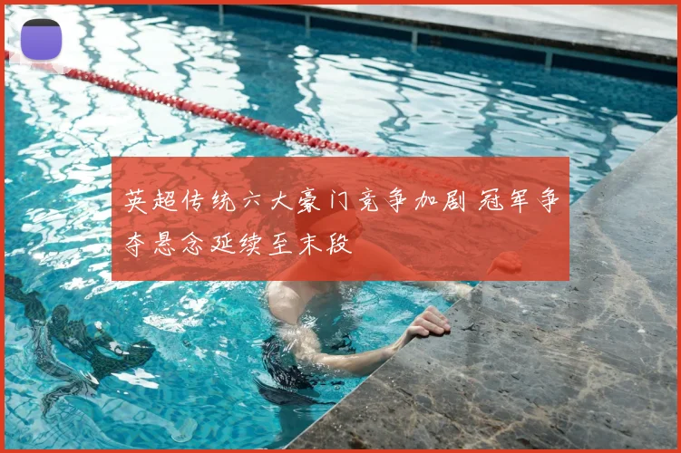 英超传统六大豪门竞争加剧 冠军争夺悬念延续至末段