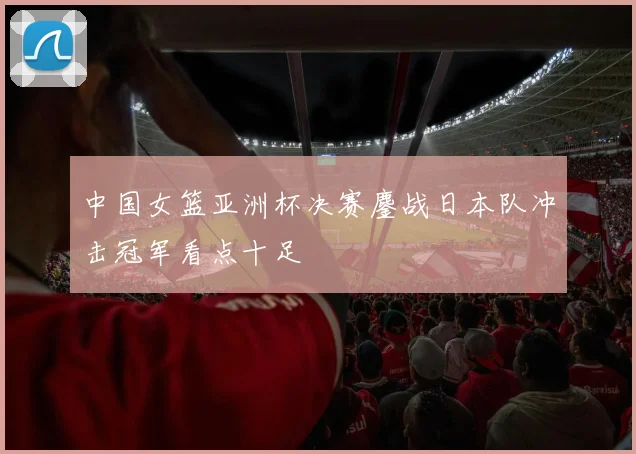 中国女篮亚洲杯决赛鏖战日本队冲击冠军看点十足