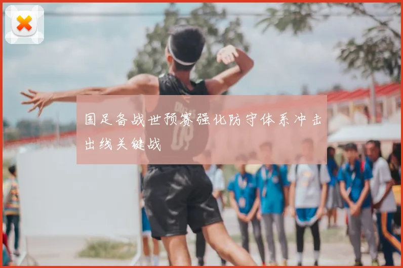 国足备战世预赛强化防守体系冲击出线关键战