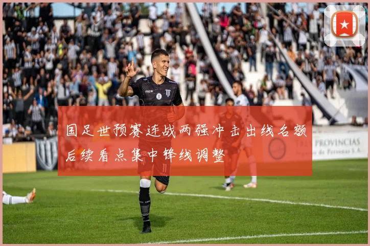 国足世预赛连战两强冲击出线名额后续看点集中锋线调整